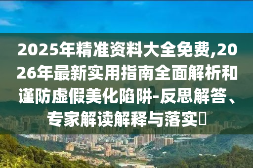 2025年精準資料大全免費,2026年最新實用指南全面解析和謹防虛假美化陷阱-反思解答、專家解讀解釋與落實?