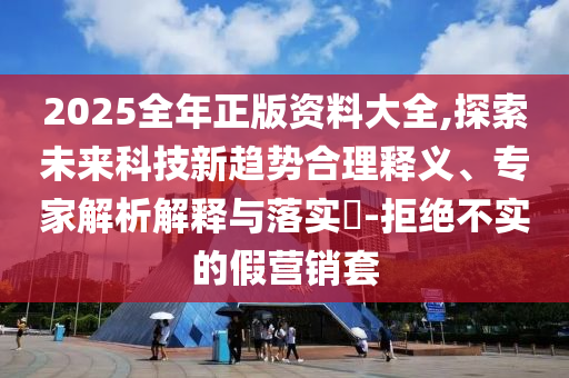 2025全年正版資料大全,探索未來科技新趨勢合理釋義、專家解析解釋與落實?-拒絕不實的假營銷套