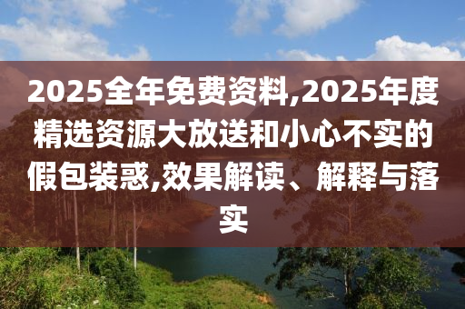 2025全年免費資料,2025年度精選資源大放送和小心不實的假包裝惑,效果解讀、解釋與落實