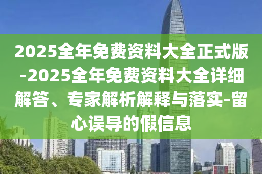 2025全年免費資料大全正式版-2025全年免費資料大全詳細解答、專家解析解釋與落實-留心誤導的假信息