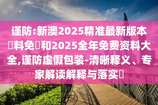 謹防:新澳2025精準最新版本資料免費和2025全年免費資料大全,謹防虛假包裝-清晰釋義、專家解讀解釋與落實?