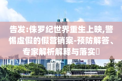 告發:侏羅紀世界重生上映,警惕虛假的假營銷案-預防解答、專家解析解釋與落實?