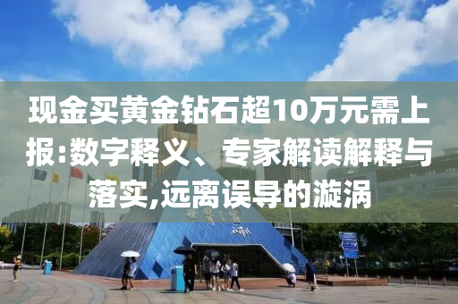 現(xiàn)金買黃金鉆石超10萬元需上報:數(shù)字釋義、專家解讀解釋與落實,遠離誤導的漩渦