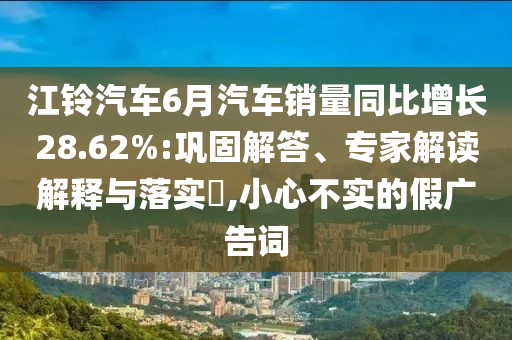 江鈴汽車6月汽車銷量同比增長28.62%:鞏固解答、專家解讀解釋與落實?,小心不實的假廣告詞