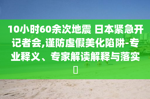 10小時60余次地震 日本緊急開記者會,謹防虛假美化陷阱-專業釋義、專家解讀解釋與落實?
