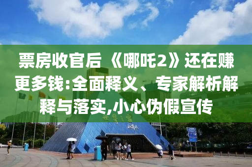票房收官后 《哪吒2》還在賺更多錢:全面釋義、專家解析解釋與落實,小心偽假宣傳