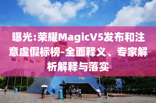 曝光:榮耀MagicV5發(fā)布和注意虛假標榜-全面釋義、專家解析解釋與落實