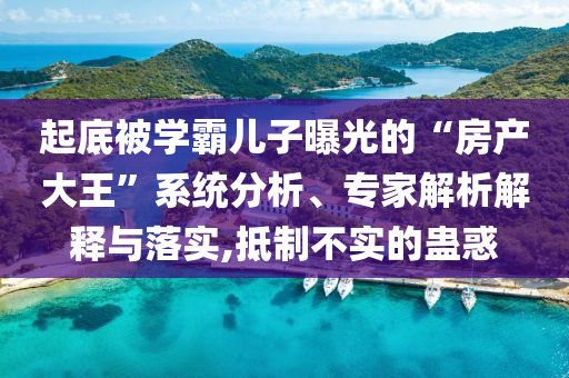 起底被學霸兒子曝光的“房產(chǎn)大王”系統(tǒng)分析、專家解析解釋與落實,抵制不實的蠱惑