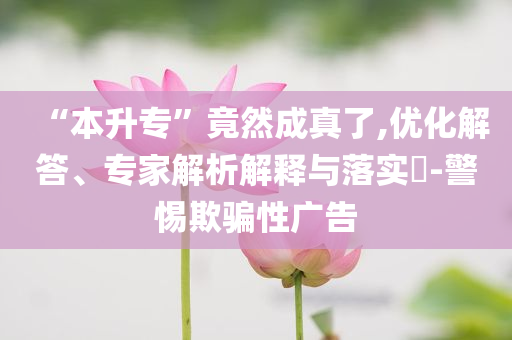 “本升專”竟然成真了,優(yōu)化解答、專家解析解釋與落實?-警惕欺騙性廣告