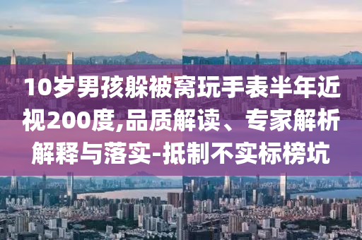 10歲男孩躲被窩玩手表半年近視200度,品質解讀、專家解析解釋與落實-抵制不實標榜坑