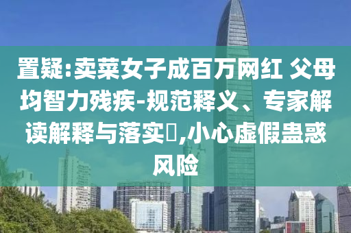 置疑:賣菜女子成百萬網紅 父母均智力殘疾-規范釋義、專家解讀解釋與落實?,小心虛假蠱惑風險