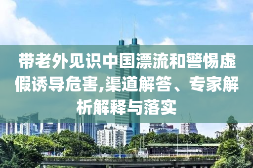 帶老外見識中國漂流和警惕虛假誘導危害,渠道解答、專家解析解釋與落實