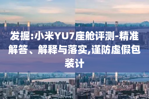 發掘:小米YU7座艙評測-精準解答、解釋與落實,謹防虛假包裝計