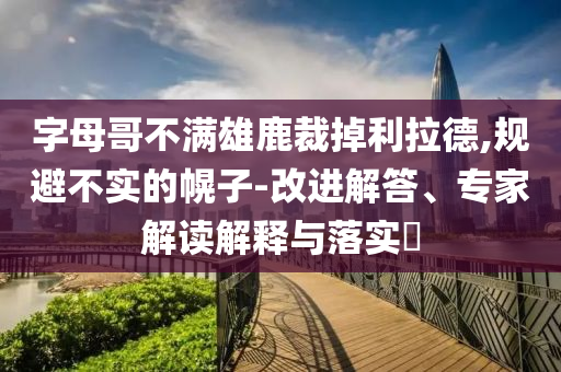 字母哥不滿雄鹿裁掉利拉德,規避不實的幌子-改進解答、專家解讀解釋與落實?