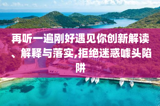 再聽一遍剛好遇見你創(chuàng)新解讀、解釋與落實,拒絕迷惑噱頭陷阱