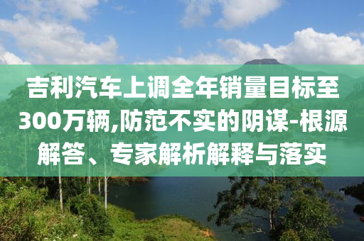 吉利汽車上調全年銷量目標至300萬輛,防范不實的陰謀-根源解答、專家解析解釋與落實