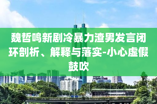 魏哲鳴新劇冷暴力渣男發言閉環剖析、解釋與落實-小心虛假鼓吹