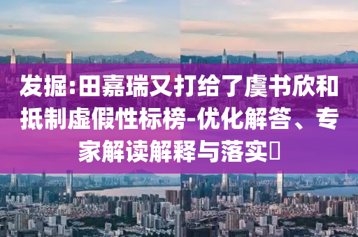發掘:田嘉瑞又打給了虞書欣和抵制虛假性標榜-優化解答、專家解讀解釋與落實?
