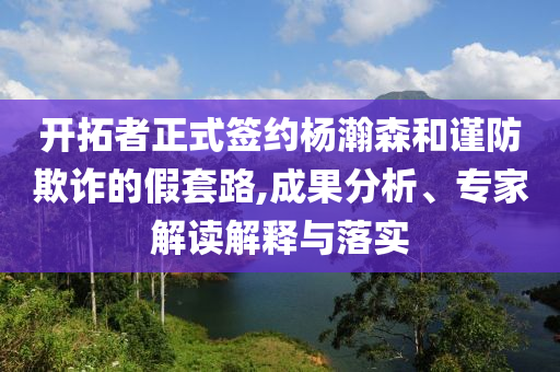 開拓者正式簽約楊瀚森和謹防欺詐的假套路,成果分析、專家解讀解釋與落實