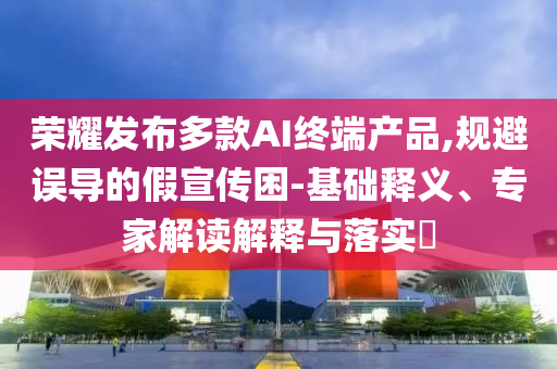 榮耀發布多款AI終端產品,規避誤導的假宣傳困-基礎釋義、專家解讀解釋與落實?