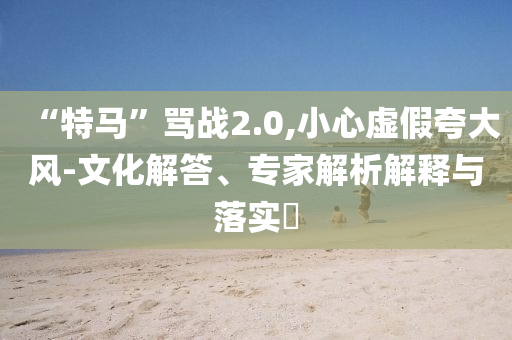 “特馬”罵戰(zhàn)2.0,小心虛假夸大風-文化解答、專家解析解釋與落實?