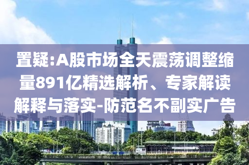 置疑:A股市場全天震蕩調整縮量891億精選解析、專家解讀解釋與落實-防范名不副實廣告