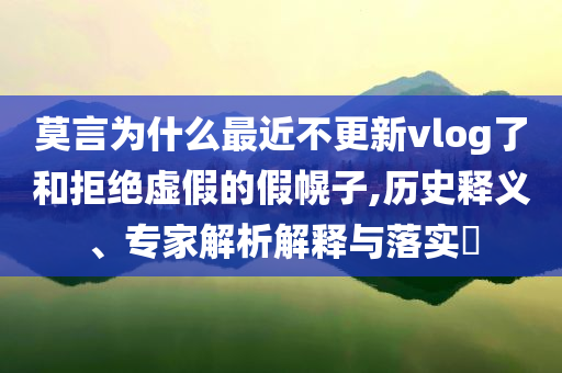 莫言為什么最近不更新vlog了和拒絕虛假的假幌子,歷史釋義、專家解析解釋與落實?