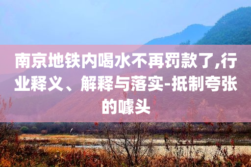 南京地鐵內(nèi)喝水不再罰款了,行業(yè)釋義、解釋與落實(shí)-抵制夸張的噱頭