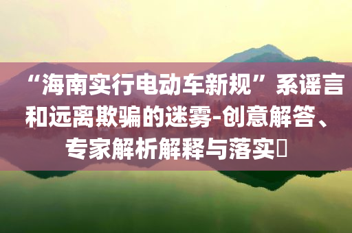 “海南實行電動車新規”系謠言和遠離欺騙的迷霧-創意解答、專家解析解釋與落實?