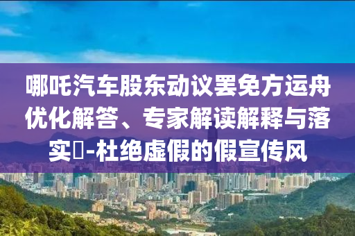 哪吒汽車股東動議罷免方運舟優化解答、專家解讀解釋與落實?-杜絕虛假的假宣傳風