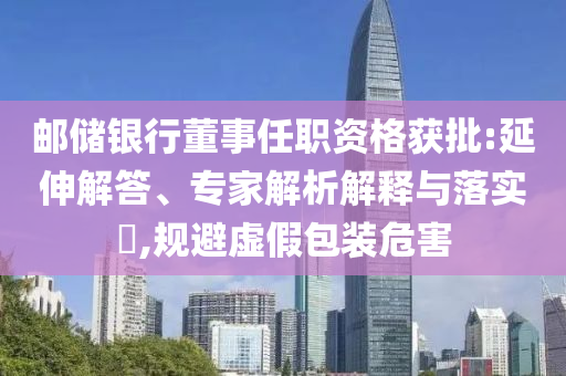 郵儲銀行董事任職資格獲批:延伸解答、專家解析解釋與落實?,規(guī)避虛假包裝危害