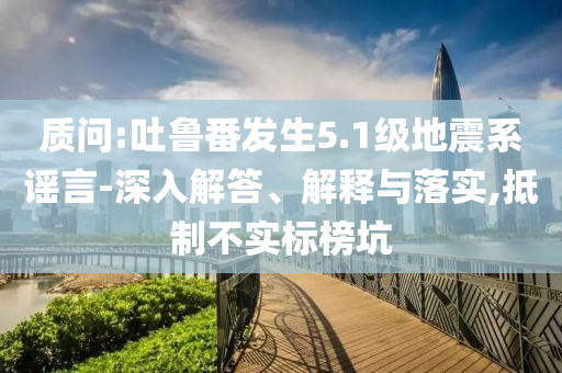 質(zhì)問:吐魯番發(fā)生5.1級(jí)地震系謠言-深入解答、解釋與落實(shí),抵制不實(shí)標(biāo)榜坑