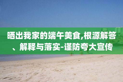曬出我家的端午美食,根源解答、解釋與落實(shí)-謹(jǐn)防夸大宣傳