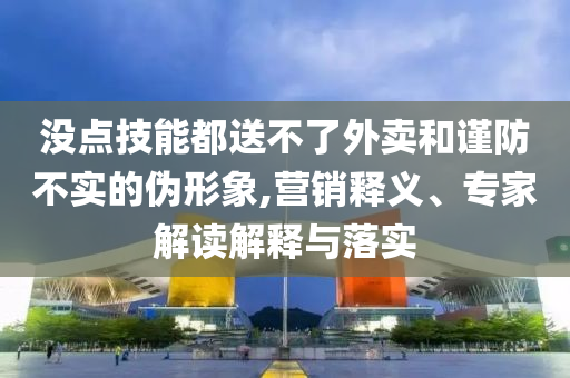 沒點技能都送不了外賣和謹防不實的偽形象,營銷釋義、專家解讀解釋與落實