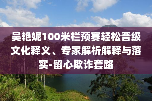 吳艷妮100米欄預賽輕松晉級文化釋義、專家解析解釋與落實-留心欺詐套路