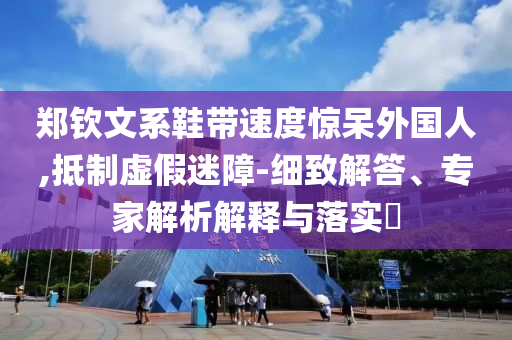 鄭欽文系鞋帶速度驚呆外國人,抵制虛假迷障-細致解答、專家解析解釋與落實?