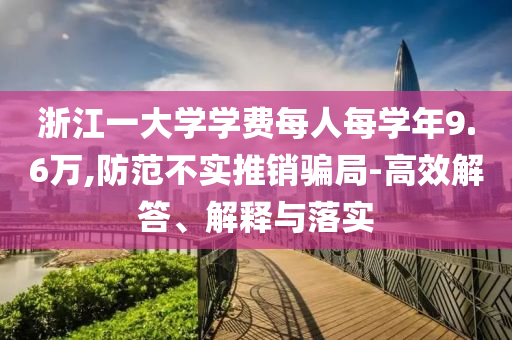 浙江一大學(xué)學(xué)費(fèi)每人每學(xué)年9.6萬(wàn),防范不實(shí)推銷騙局-高效解答、解釋與落實(shí)