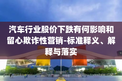 汽車行業(yè)股價(jià)下跌有何影響和留心欺詐性營銷-標(biāo)準(zhǔn)釋義、解釋與落實(shí)