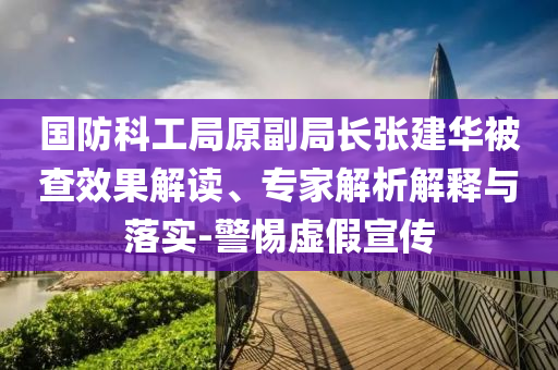 國防科工局原副局長張建華被查效果解讀、專家解析解釋與落實(shí)-警惕虛假宣傳