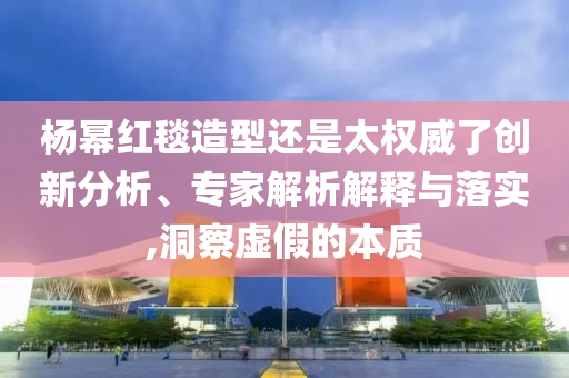楊冪紅毯造型還是太權威了創新分析、專家解析解釋與落實,洞察虛假的本質