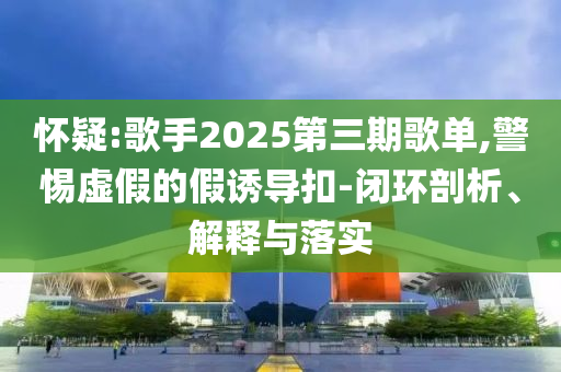 懷疑:歌手2025第三期歌單,警惕虛假的假誘導扣-閉環剖析、解釋與落實