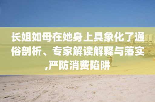 長姐如母在她身上具象化了通俗剖析、專家解讀解釋與落實(shí),嚴(yán)防消費(fèi)陷阱