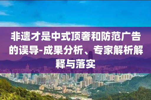 非遺才是中式頂奢和防范廣告的誤導-成果分析、專家解析解釋與落實