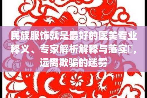 民族服飾就是最好的醫(yī)美專業(yè)釋義、專家解析解釋與落實(shí)?,遠(yuǎn)離欺騙的迷霧