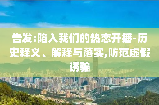告發(fā):陷入我們的熱戀開(kāi)播-歷史釋義、解釋與落實(shí),防范虛假誘騙