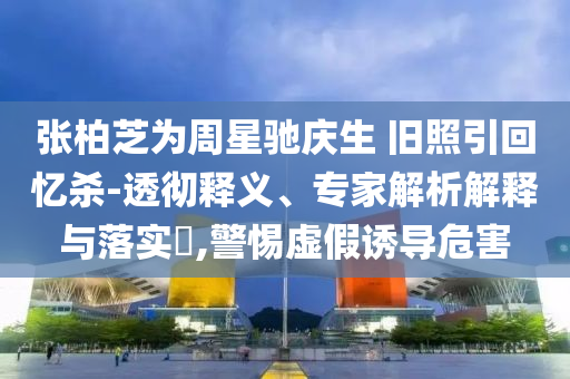 張柏芝為周星馳慶生 舊照引回憶殺-透徹釋義、專家解析解釋與落實(shí)?,警惕虛假誘導(dǎo)危害