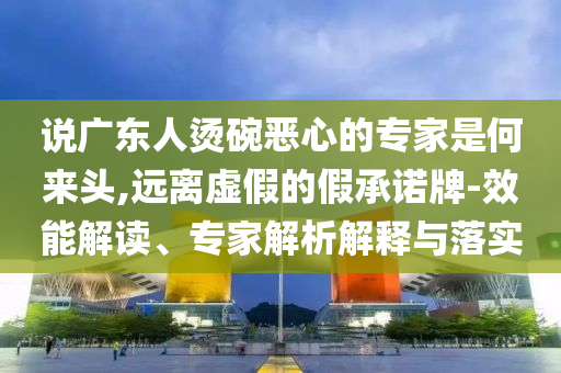 說(shuō)廣東人燙碗惡心的專家是何來(lái)頭,遠(yuǎn)離虛假的假承諾牌-效能解讀、專家解析解釋與落實(shí)