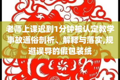 老師上課遲到1分鐘被認(rèn)定教學(xué)事故通俗剖析、解釋與落實(shí),規(guī)避誤導(dǎo)的假包裝紙
