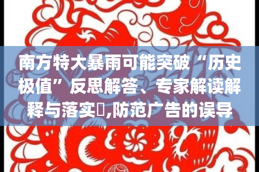南方特大暴雨可能突破“歷史極值”反思解答、專家解讀解釋與落實(shí)?,防范廣告的誤導(dǎo)