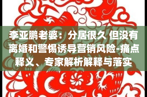 李亞鵬老婆：分居很久 但沒有離婚和警惕誘導營銷風險-痛點釋義、專家解析解釋與落實
